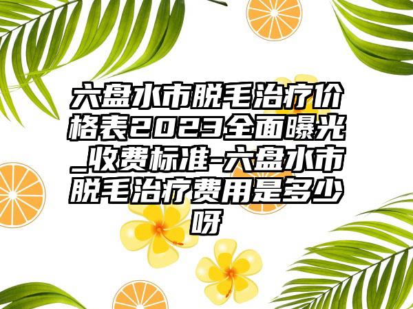 六盘水市脱毛治疗价格表2023多面曝光_收费标准-六盘水市脱毛治疗费用是多少呀