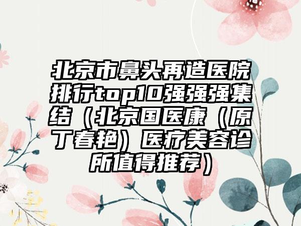 北京市鼻头再造医院排行top10强强强集结（北京国医康（原丁春艳）医疗美容诊所值得推荐）