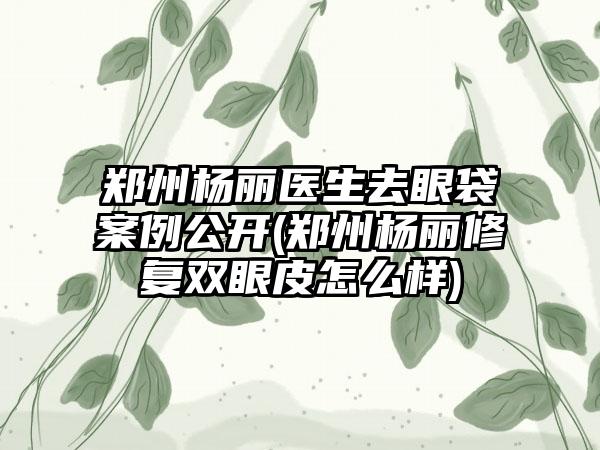 郑州杨丽医生去眼袋实例公开(郑州杨丽修复双眼皮怎么样)