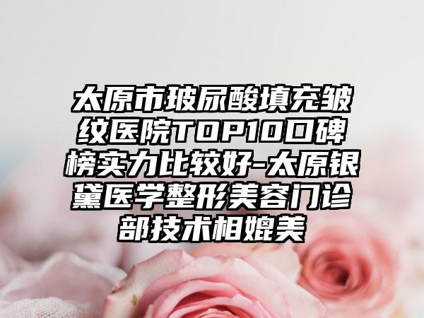 太原市玻尿酸填充皱纹医院TOP10口碑榜实力比较好-太原银黛医学整形美容门诊部技术相媲美