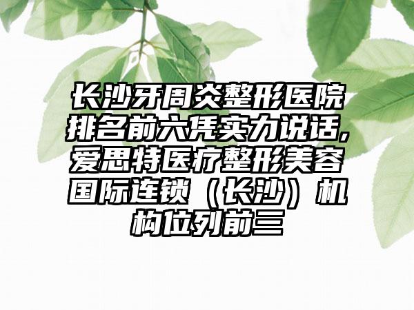 长沙牙周炎整形医院排名前六凭实力说话,爱思特医疗整形美容国际连锁（长沙）机构位列前三