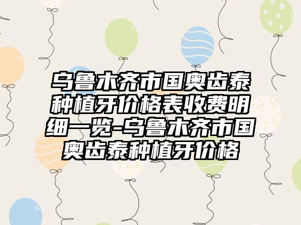 乌鲁木齐市国奥齿泰种植牙价格表收费明细一览-乌鲁木齐市国奥齿泰种植牙价格