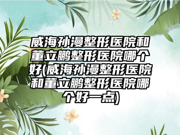 威海孙漫整形医院和董立鹏整形医院哪个好(威海孙漫整形医院和董立鹏整形医院哪个好一点)