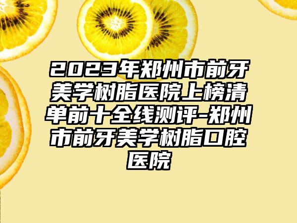 2023年郑州市前牙美学树脂医院上榜清单前十全线测评-郑州市前牙美学树脂口腔医院