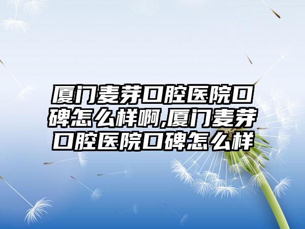 厦门麦芽口腔医院口碑怎么样啊,厦门麦芽口腔医院口碑怎么样