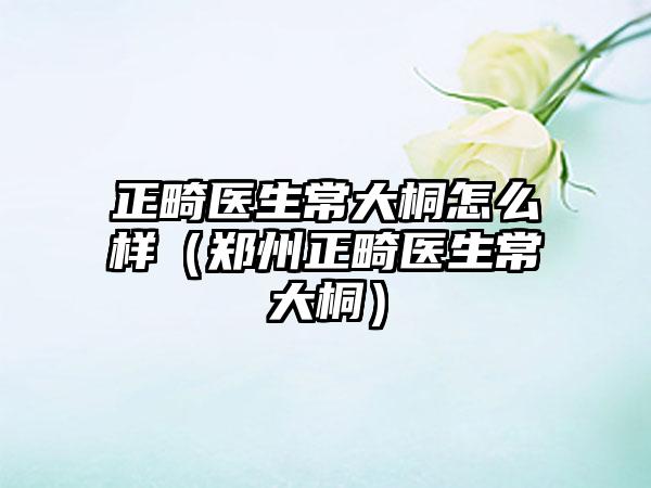 正畸医生常大桐怎么样（郑州正畸医生常大桐）