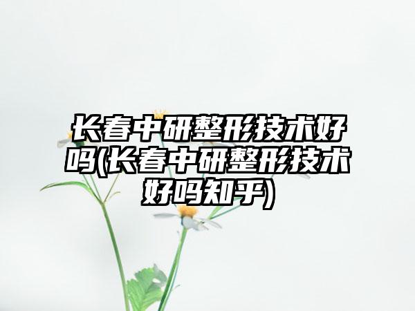 长春中研整形技术好吗(长春中研整形技术好吗知乎)