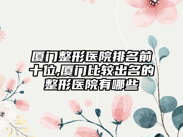 厦门整形医院排名前十位,厦门比较出名的整形医院有哪些