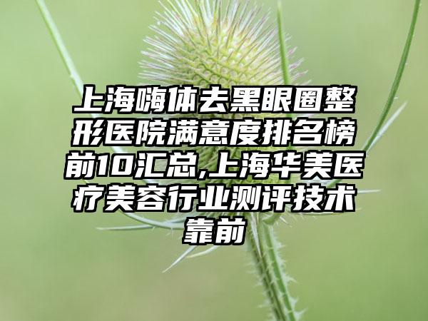 上海嗨体去黑眼圈整形医院满意度排名榜前10汇总,上海华美医疗美容行业测评技术靠前