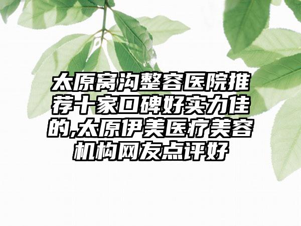 太原窝沟整容医院推荐十家口碑好实力佳的,太原伊美医疗美容机构网友点评好