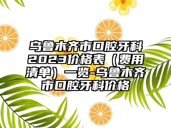 乌鲁木齐市口腔牙科2023价格表（费用清单）一览-乌鲁木齐市口腔牙科价格