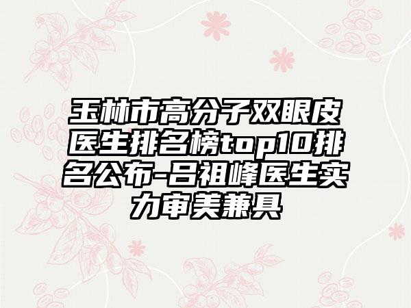 玉林市高分子双眼皮医生排名榜top10排名公布-吕祖峰医生实力审美兼具