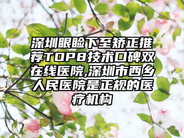 深圳眼睑下至矫正推荐TOP8技术口碑双在线医院,深圳市西乡人民医院是正规的医疗机构