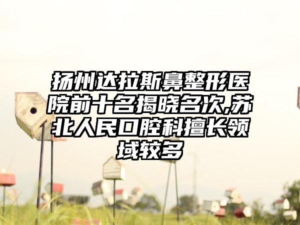 扬州达拉斯鼻整形医院前十名揭晓名次,苏北人民口腔科擅长领域较多