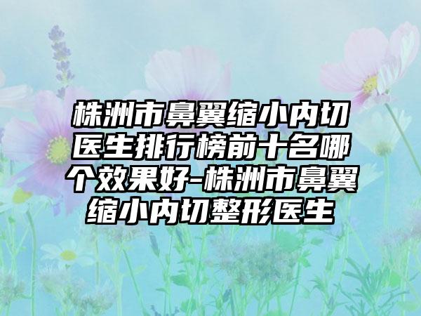 株洲市鼻翼缩小内切医生排行榜前十名哪个成果好-株洲市鼻翼缩小内切整形医生