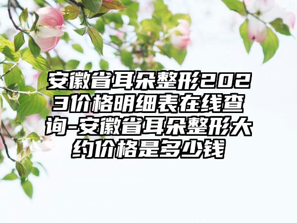 安徽省耳朵整形2023价格明细表在线查询-安徽省耳朵整形大约价格是多少钱