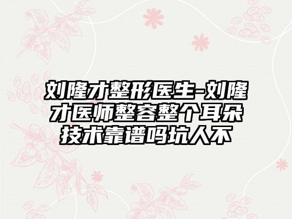 刘隆才整形医生-刘隆才医师整容整个耳朵技术靠谱吗坑人不