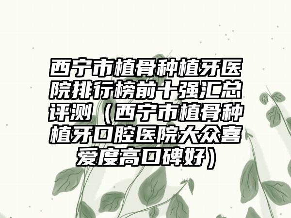 西宁市植骨种植牙医院排行榜前十强汇总评测（西宁市植骨种植牙口腔医院大众喜爱度高口碑好）