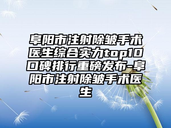 阜阳市注射除皱手术医生综合实力top10口碑排行重磅发布-阜阳市注射除皱手术医生