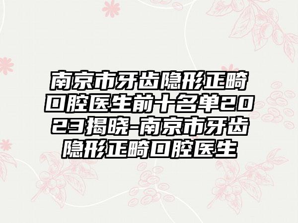 南京市牙齿隐形正畸口腔医生前十名单2023揭晓-南京市牙齿隐形正畸口腔医生