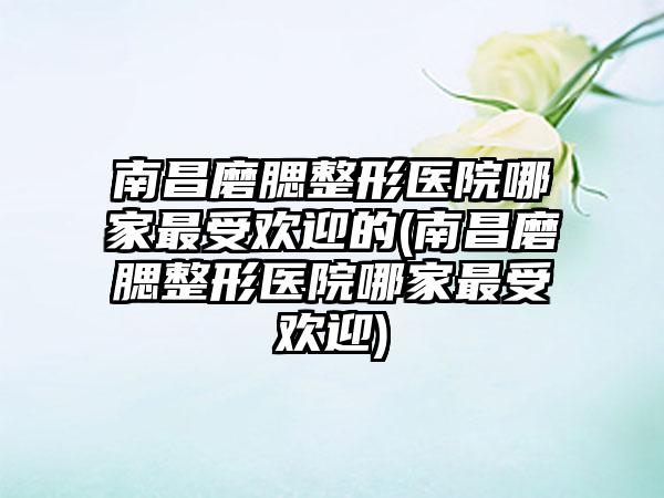 南昌磨腮整形医院哪家非常受欢迎的(南昌磨腮整形医院哪家非常受欢迎)