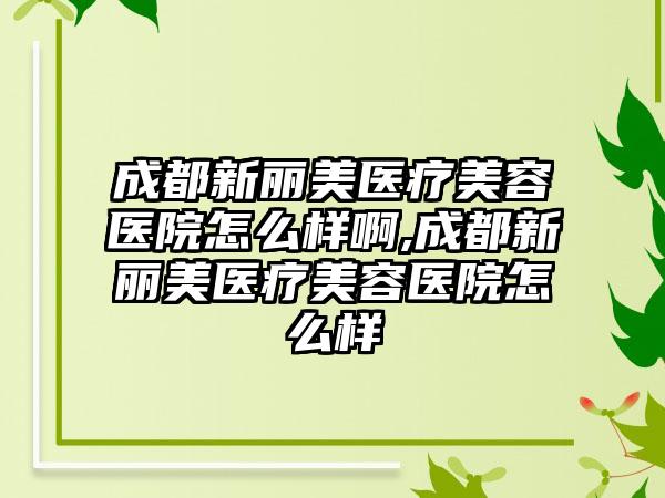 成都新丽美医疗美容医院怎么样啊,成都新丽美医疗美容医院怎么样