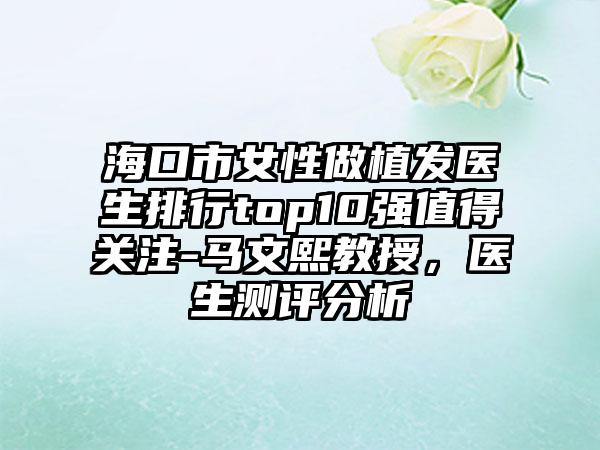 海口市女性做植发医生排行top10强值得关注-马文熙教授，医生测评分析