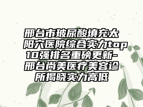 邢台市玻尿酸填充太阳穴医院综合实力top10强排名重磅更新-邢台尚美医疗美容诊所揭晓实力高低