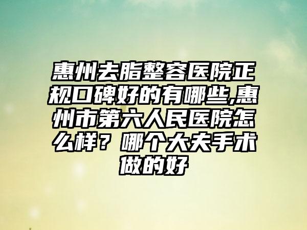 惠州去脂整容医院正规口碑好的有哪些,惠州市第六人民医院怎么样？哪个大夫手术做的好