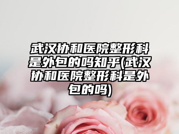 武汉协和医院整形科是外包的吗知乎(武汉协和医院整形科是外包的吗)