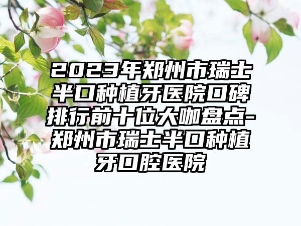 2023年郑州市瑞士半口种植牙医院口碑排行前十位大咖盘点-郑州市瑞士半口种植牙口腔医院