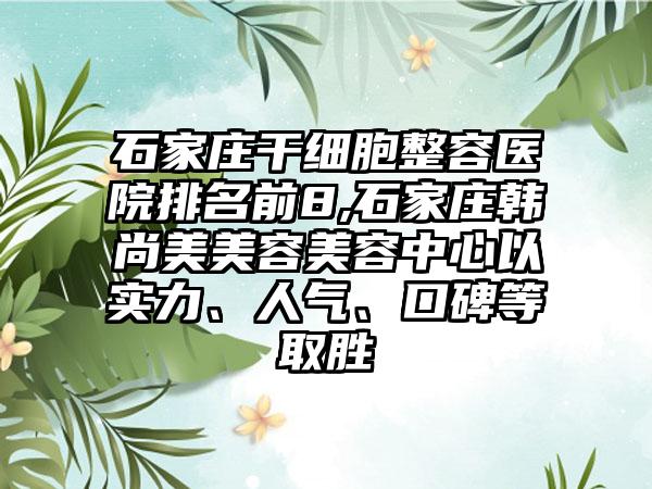 石家庄干细胞整容医院排名前8,石家庄韩尚美美容美容中心以实力、人气、口碑等取胜