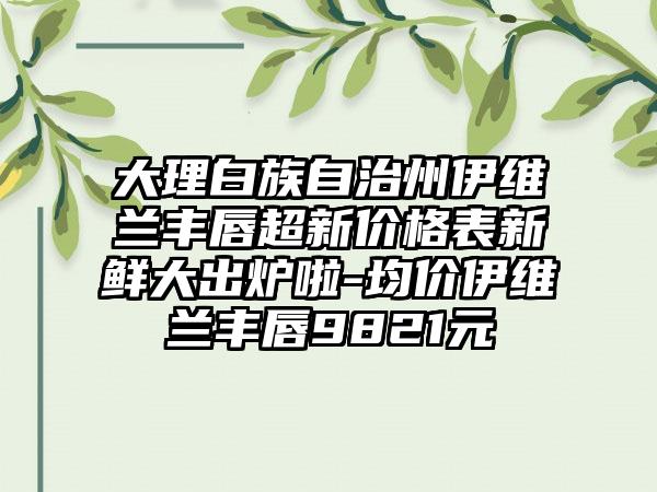 大理白族自治州伊维兰丰唇超新价格表新鲜大出炉啦-均价伊维兰丰唇9821元