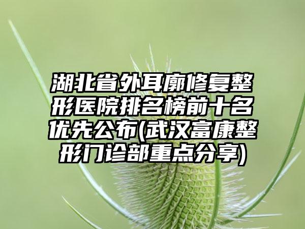 湖北省外耳廓修复整形医院排名榜前十名优先公布(武汉富康整形门诊部重点分享)