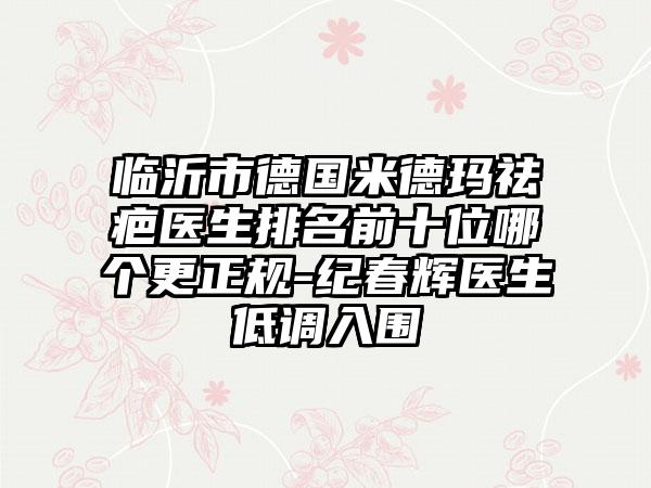 临沂市德国米德玛祛疤医生排名前十位哪个更正规-纪春辉医生低调入围