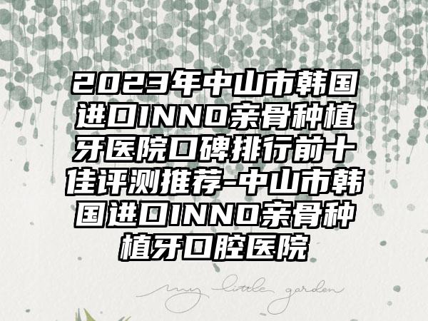 2023年中山市韩国进口INNO亲骨种植牙医院口碑排行前十佳评测推荐-中山市韩国进口INNO亲骨种植牙口腔医院