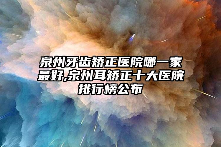 泉州牙齿矫正医院哪一家较好,泉州耳矫正十大医院排行榜公布