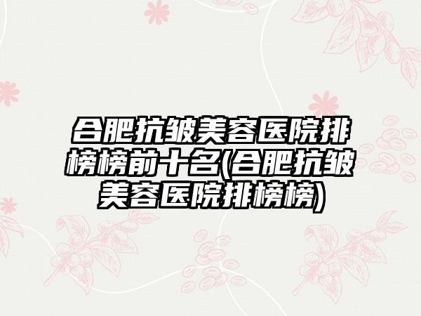 合肥抗皱美容医院排榜榜前十名(合肥抗皱美容医院排榜榜)