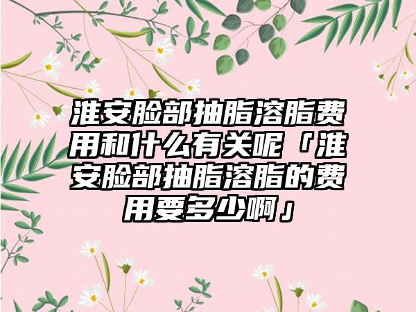 淮安脸部抽脂溶脂费用和什么有关呢「淮安脸部抽脂溶脂的费用要多少啊」