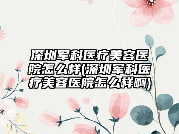 深圳军科医疗美容医院怎么样(深圳军科医疗美容医院怎么样啊)