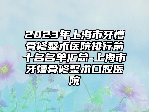 2023年上海市牙槽骨修整术医院排行前十名名单汇总-上海市牙槽骨修整术口腔医院