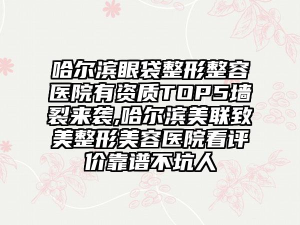 哈尔滨眼袋整形整容医院有资质TOP5墙裂来袭,哈尔滨美联致美整形美容医院看评价靠谱不坑人