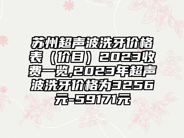 苏州超声波洗牙价格表（价目）2023收费一览,2023年超声波洗牙价格为3256元-59171元