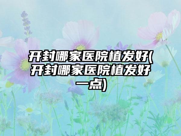 开封哪家医院植发好(开封哪家医院植发好一点)