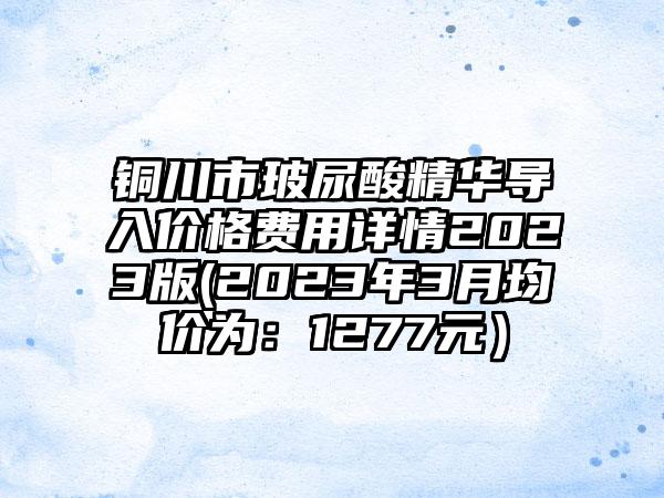 铜川市玻尿酸精华导入价格费用详情2023版(2023年3月均价为：1277元）