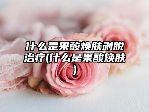 什么是果酸焕肤剥脱治疗(什么是果酸焕肤)