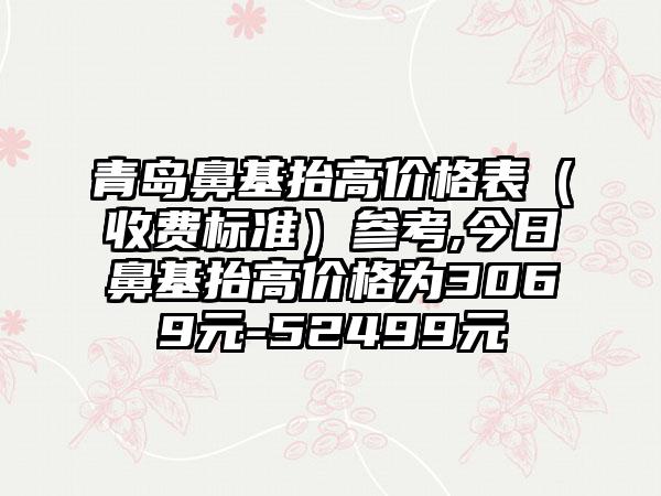 青岛鼻基抬高价格表（收费标准）参考,今日鼻基抬高价格为3069元-52499元