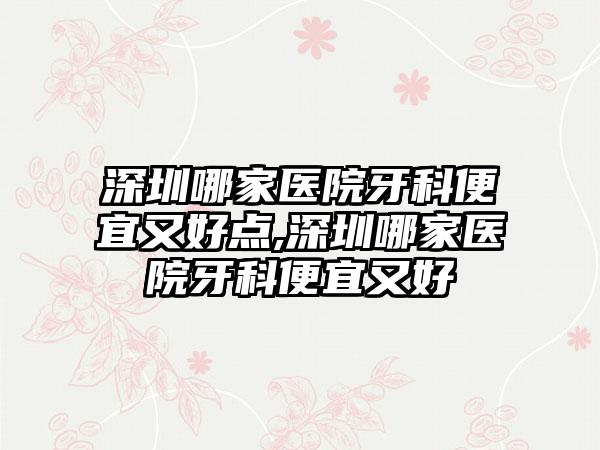 深圳哪家医院牙科便宜又好点,深圳哪家医院牙科便宜又好