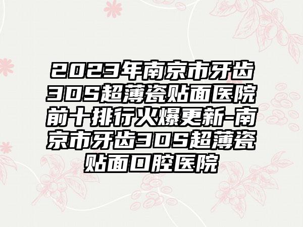 2023年南京市牙齿3DS超薄瓷贴面医院前十排行火爆更新-南京市牙齿3DS超薄瓷贴面口腔医院