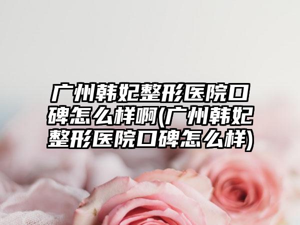 广州韩妃整形医院口碑怎么样啊(广州韩妃整形医院口碑怎么样)